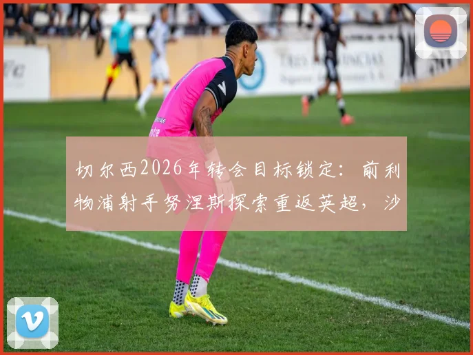 切尔西2026年转会目标锁定:前利物浦射手努涅斯探索重返英超,沙特淘金后最新动向分析