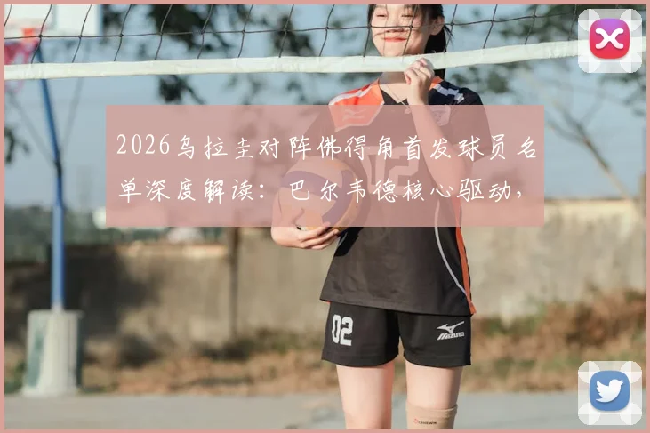 2026乌拉圭对阵佛得角首发球员名单深度解读：巴尔韦德核心驱动，沃齐尼亚经验压阵