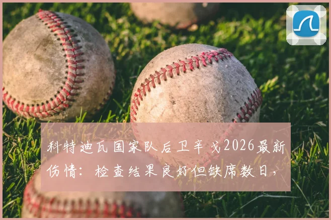 科特迪瓦国家队后卫辛戈2026最新伤情：检查结果良好但缺席数日，球队后防调整方案解读