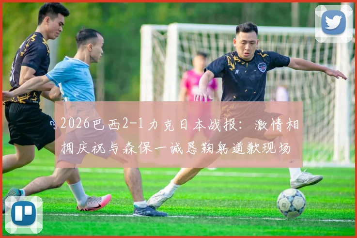 2026巴西2-1力克日本战报：激情相拥庆祝与森保一诚恳鞠躬道歉现场实录
