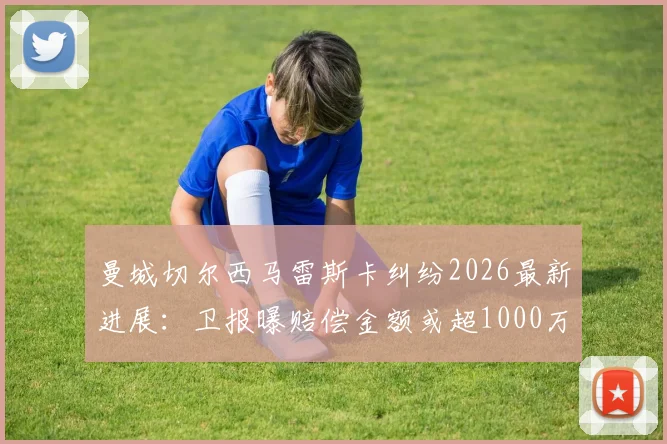 曼城切尔西马雷斯卡纠纷2026最新进展：卫报曝赔偿金额或超1000万英镑，合同细节与谈判内幕解读