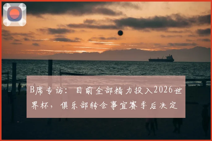 B席专访：目前全部精力投入2026世界杯，俱乐部转会事宜赛季后决定