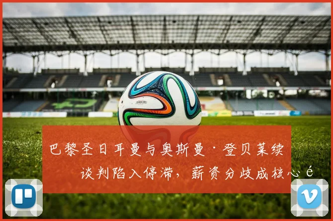 巴黎圣日耳曼与奥斯曼·登贝莱续约谈判陷入停滞，薪资分歧成核心问题，球员未来至2026年悬而未决