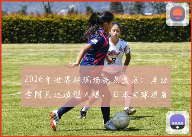 2026年世界杯现场亮点盘点：库拉索阿凡达造型火爆，日本女球迷看台风姿引热议，盘点观赛那些事儿