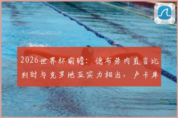 2026世界杯前瞻：德布劳内直言比利时与克罗地亚实力相当，卢卡库状态成球队关键看点