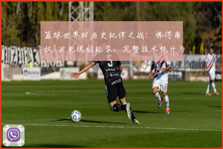篮球世界杯历史纪律之战:佛得角仅1次犯规创纪录,完整技术统计与比赛复盘分析