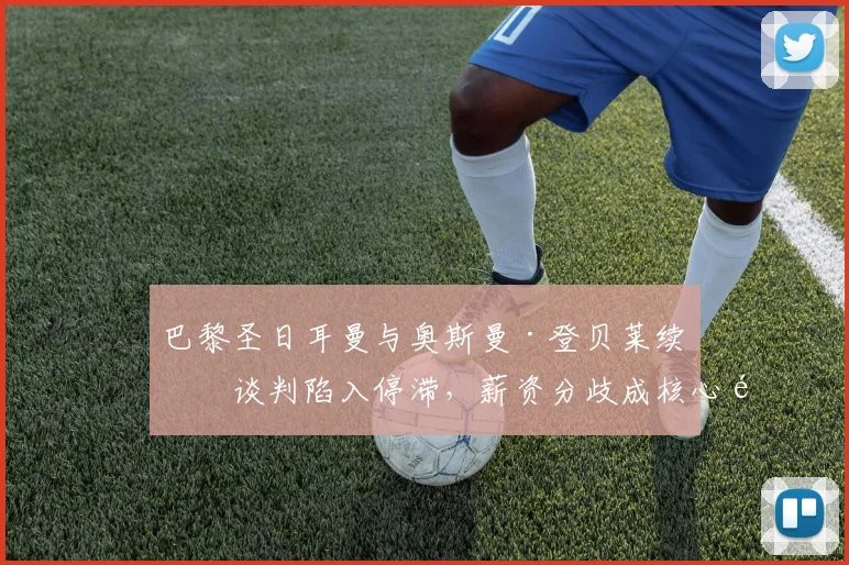 巴黎圣日耳曼与奥斯曼·登贝莱续约谈判陷入停滞,薪资分歧成核心问题,球员未来至2026年悬而未决