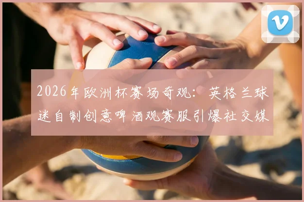 2026年欧洲杯赛场奇观：英格兰球迷自制创意啤酒观赛服引爆社交媒体热议
