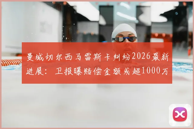 曼城切尔西马雷斯卡纠纷2026最新进展：卫报曝赔偿金额或超1000万英镑，合同细节与谈判内幕解读