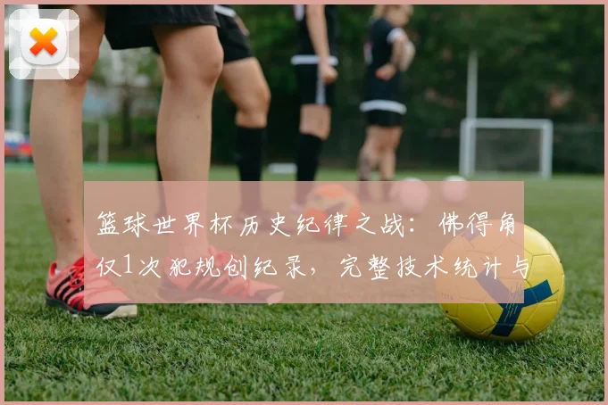 篮球世界杯历史纪律之战：佛得角仅1次犯规创纪录，完整技术统计与比赛复盘分析