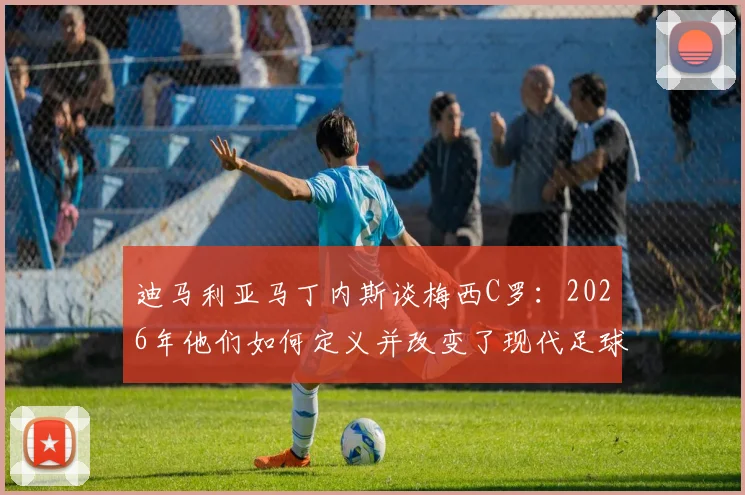 迪马利亚马丁内斯谈梅西C罗:2026年他们如何定义并改变了现代足球的竞争格局与成长路径