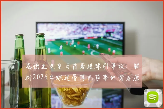 恩德里克皇马首秀进球引争议：解析2026年球迷辱骂巴萨事件背后原因，西媒最新报道深度分析