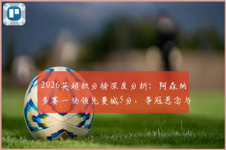 2026英超积分榜深度分析：阿森纳多赛一场领先曼城5分，争冠悬念与西汉姆热刺前四卡位战全解析