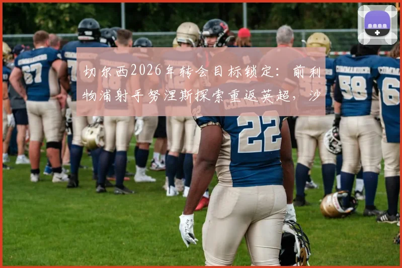 切尔西2026年转会目标锁定：前利物浦射手努涅斯探索重返英超，沙特淘金后最新动向分析