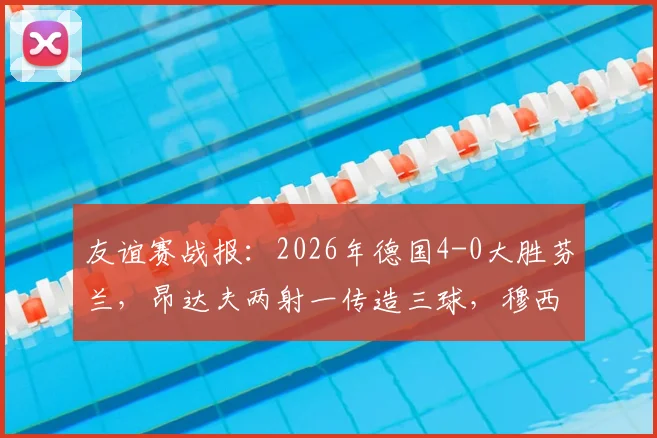 友谊赛战报:2026年德国4-0大胜芬兰,昂达夫两射一传造三球,穆西亚拉锦上添花,附全场录像回放及技术统计