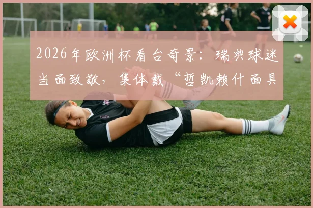 2026年欧洲杯看台奇景：瑞典球迷当面致敬，集体戴“哲凯赖什面具”庆祝引爆网络