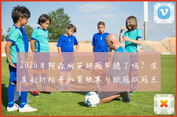 2026年阿森纳英超冠军稳了吗？深度剖析枪手加冕联赛与欧冠双冠王可能性
