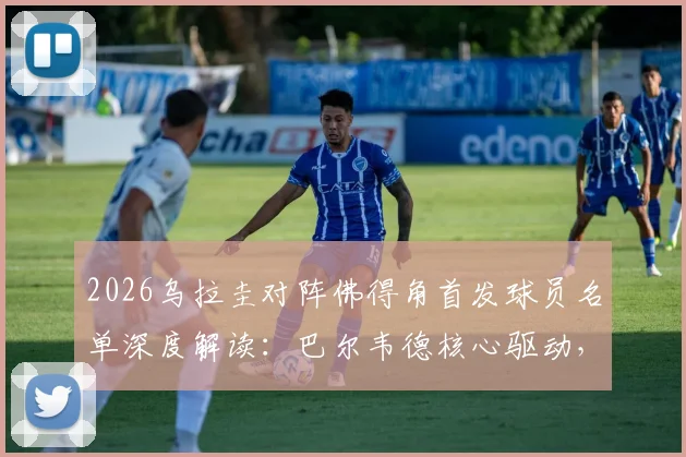2026乌拉圭对阵佛得角首发球员名单深度解读:巴尔韦德核心驱动,沃齐尼亚经验压阵