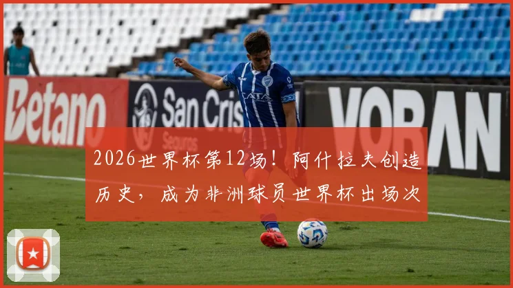 2026世界杯第12场!阿什拉夫创造历史,成为非洲球员世界杯出场次数第一人深度解析