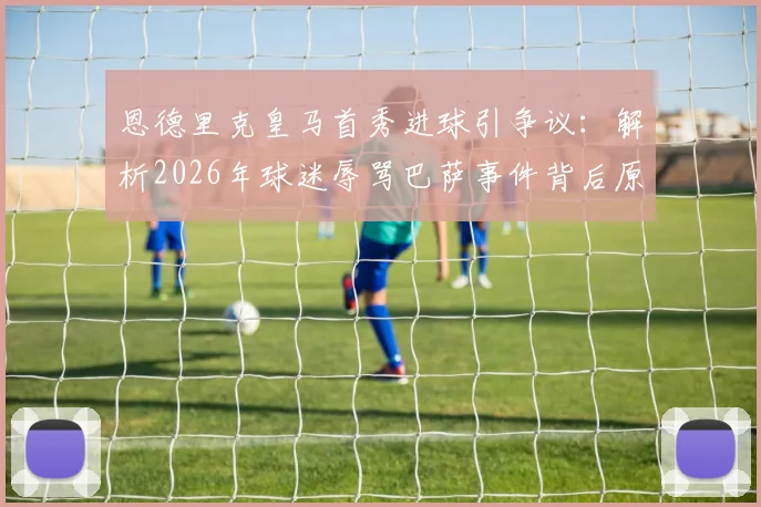 恩德里克皇马首秀进球引争议：解析2026年球迷辱骂巴萨事件背后原因，西媒最新报道深度分析