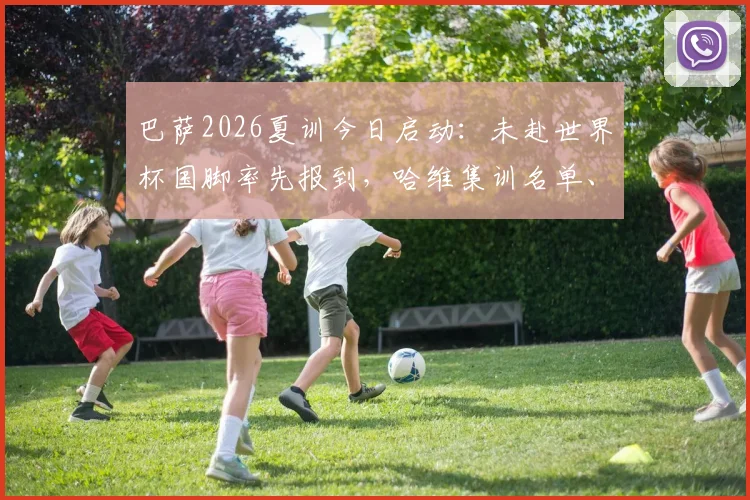 巴萨2026夏训今日启动：未赴世界杯国脚率先报到，哈维集训名单、备战计划全解析