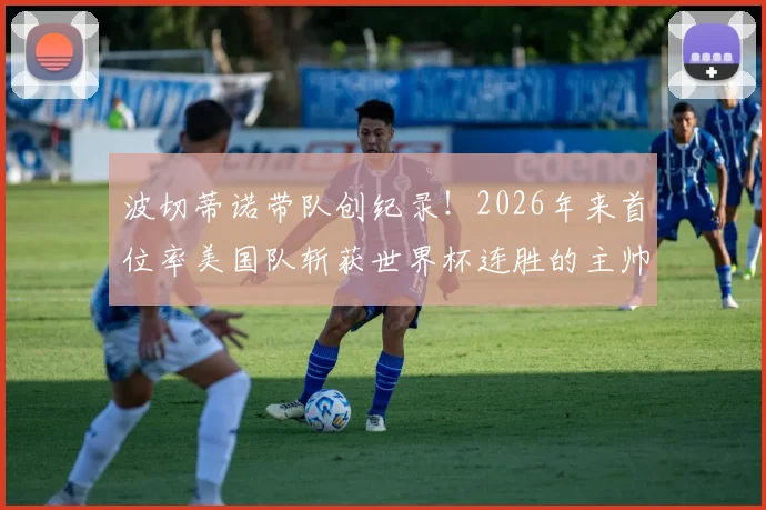 波切蒂诺带队创纪录！2026年来首位率美国队斩获世界杯连胜的主帅，战术解析与前景展望