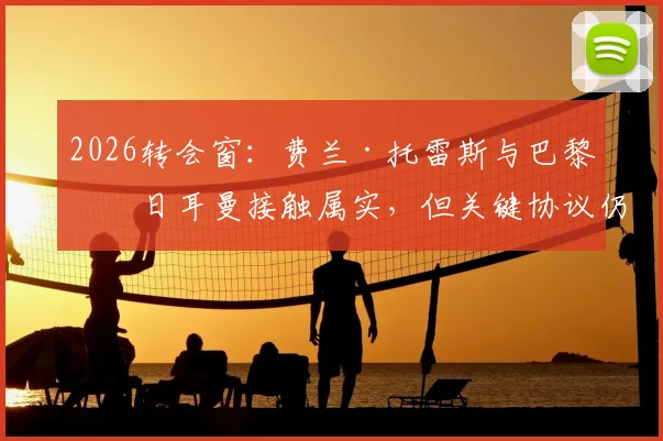 2026转会窗：费兰·托雷斯与巴黎圣日耳曼接触属实，但关键协议仍未达成，巴萨前锋未来悬而未决