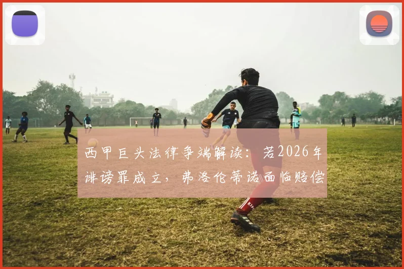 西甲巨头法律争端解读：若2026年诽谤罪成立，弗洛伦蒂诺面临赔偿巴萨具体金额分析及免入狱条款说明