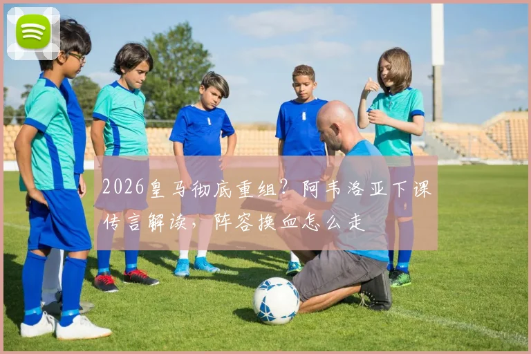 2026皇马彻底重组？阿韦洛亚下课传言解读，阵容换血怎么走