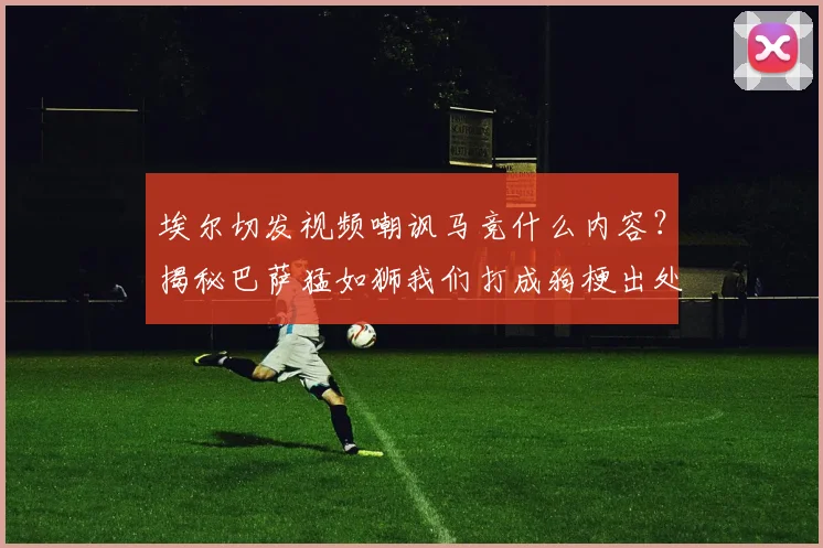 埃尔切发视频嘲讽马竞什么内容？揭秘巴萨猛如狮我们打成狗梗出处与2026年比赛实况分析
