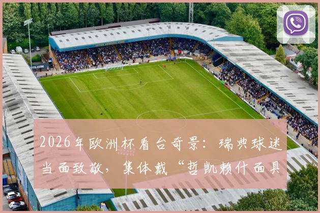 2026年欧洲杯看台奇景：瑞典球迷当面致敬，集体戴“哲凯赖什面具”庆祝引爆网络