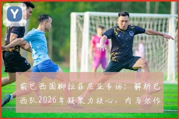 前巴西国脚拉菲尼亚专访：解析巴西队2026年凝聚力核心，内马尔作用不可替代
