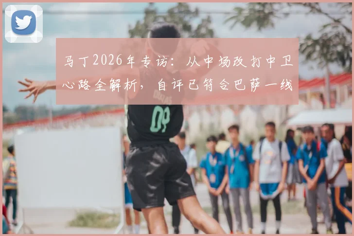 马丁2026年专访：从中场改打中卫心路全解析，自评已符合巴萨一线队严苛标准