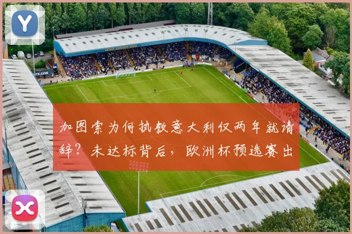 加图索为何执教意大利仅两年就请辞？未达标背后，欧洲杯预选赛出局成主因