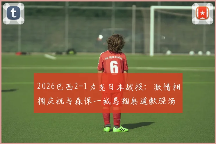 2026巴西2-1力克日本战报:激情相拥庆祝与森保一诚恳鞠躬道歉现场实录