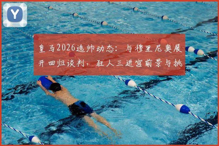 皇马2026选帅动态：与穆里尼奥展开回归谈判，狂人三进宫前景与挑战全解析
