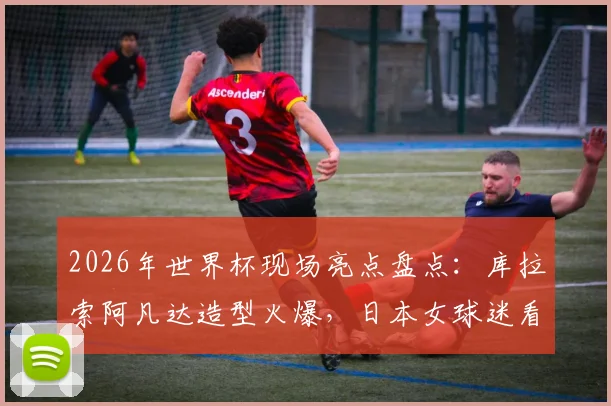2026年世界杯现场亮点盘点:库拉索阿凡达造型火爆,日本女球迷看台风姿引热议,盘点观赛那些事儿