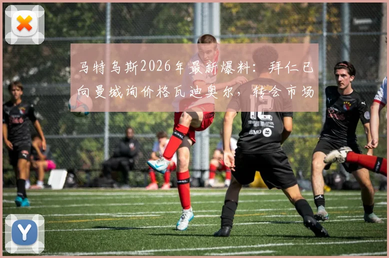马特乌斯2026年最新爆料：拜仁已向曼城询价格瓦迪奥尔，转会市场再起波澜，曼城是否会放人引关注