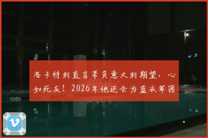 洛卡特利直言辜负意大利期望，心如死灰！2026年他还会为蓝衣军团出战吗？深度解析球员赛后言论与未来