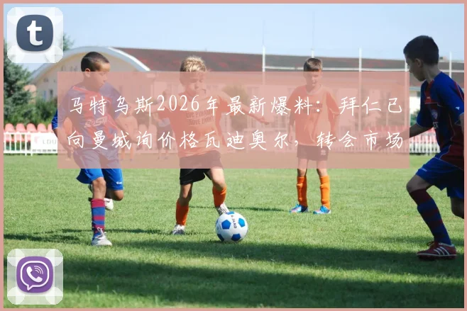 马特乌斯2026年最新爆料:拜仁已向曼城询价格瓦迪奥尔,转会市场再起波澜,曼城是否会放人引关注