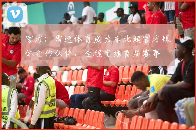 官方：雷速体育成为东北超官方媒体合作伙伴，全程直播首届赛事