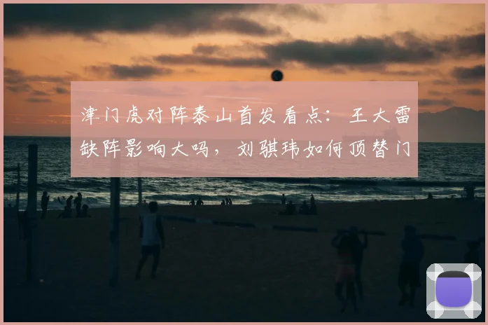 津门虎对阵泰山首发看点：王大雷缺阵影响大吗，刘骐玮如何顶替门将位置，2026赛季交锋外援对决解析