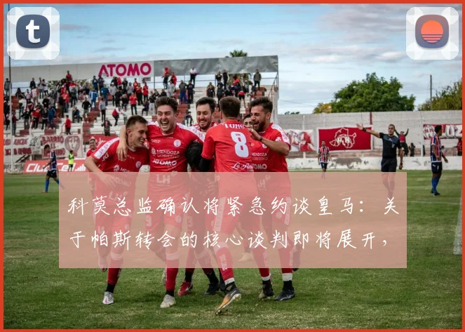 科莫总监确认将紧急约谈皇马:关于帕斯转会的核心谈判即将展开,最新动态解析