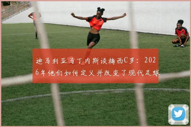 迪马利亚马丁内斯谈梅西C罗：2026年他们如何定义并改变了现代足球的竞争格局与成长路径