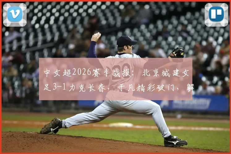 中女超2026赛季战报：北京城建女足3-1力克长春，于凡精彩破门，解读本场关键战术与球员表现