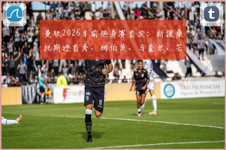曼联2026季前热身赛首发：新援桑托斯迎首秀，姆伯莫、马奎尔、芒特领衔出战阵容解析