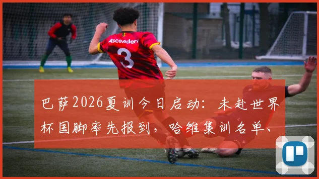 巴萨2026夏训今日启动:未赴世界杯国脚率先报到,哈维集训名单、备战计划全解析
