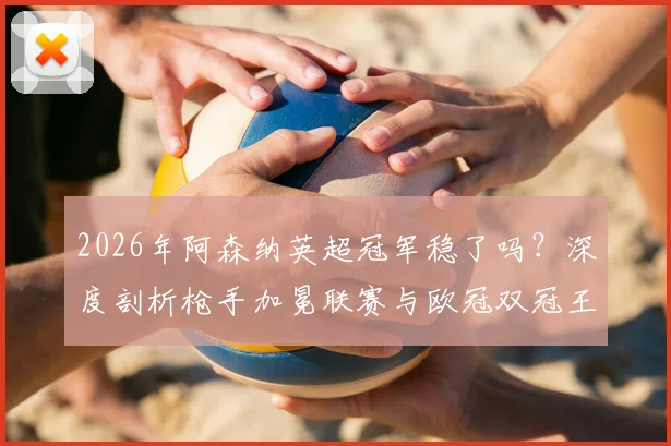 2026年阿森纳英超冠军稳了吗？深度剖析枪手加冕联赛与欧冠双冠王可能性