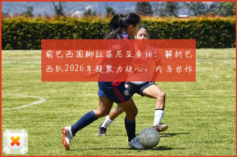 前巴西国脚拉菲尼亚专访:解析巴西队2026年凝聚力核心,内马尔作用不可替代