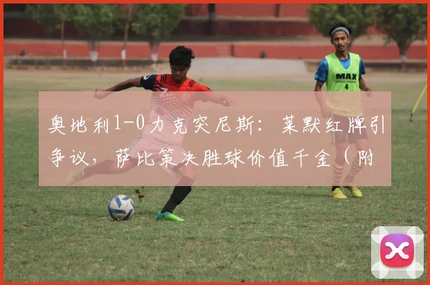 奥地利1-0力克突尼斯：莱默红牌引争议，萨比策决胜球价值千金（附全场技术统计）